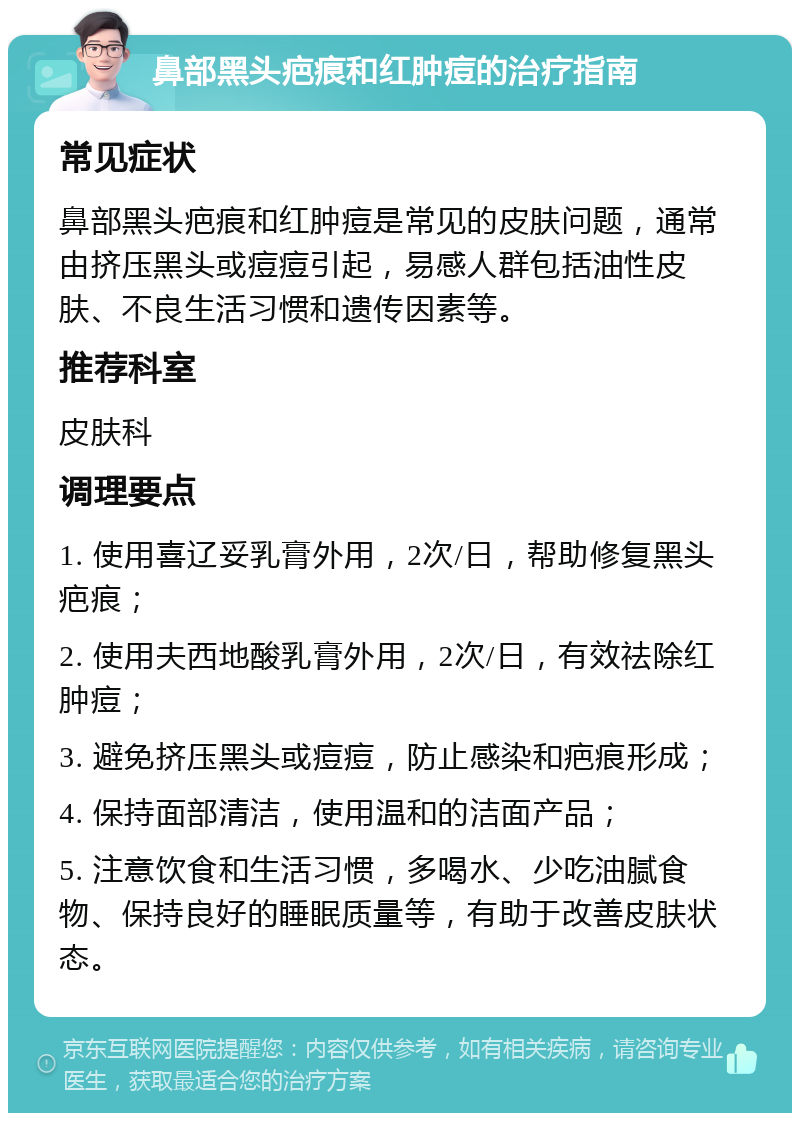 鼻部黑头疤痕和红肿痘的治疗指南 常见症状 鼻部黑头疤痕和红肿痘是常见的皮肤问题，通常由挤压黑头或痘痘引起，易感人群包括油性皮肤、不良生活习惯和遗传因素等。 推荐科室 皮肤科 调理要点 1. 使用喜辽妥乳膏外用，2次/日，帮助修复黑头疤痕； 2. 使用夫西地酸乳膏外用，2次/日，有效祛除红肿痘； 3. 避免挤压黑头或痘痘，防止感染和疤痕形成； 4. 保持面部清洁，使用温和的洁面产品； 5. 注意饮食和生活习惯，多喝水、少吃油腻食物、保持良好的睡眠质量等，有助于改善皮肤状态。