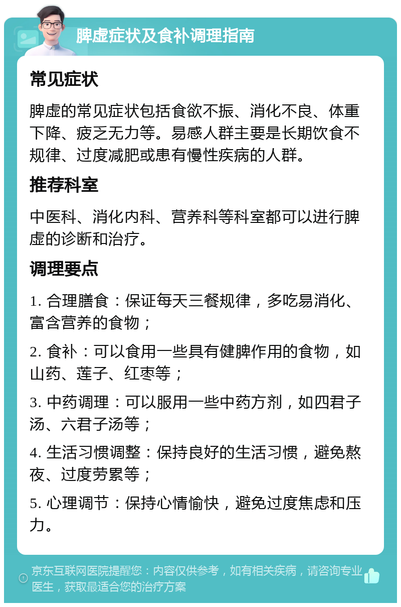 脾虚症状及食补调理指南 常见症状 脾虚的常见症状包括食欲不振、消化不良、体重下降、疲乏无力等。易感人群主要是长期饮食不规律、过度减肥或患有慢性疾病的人群。 推荐科室 中医科、消化内科、营养科等科室都可以进行脾虚的诊断和治疗。 调理要点 1. 合理膳食：保证每天三餐规律，多吃易消化、富含营养的食物； 2. 食补：可以食用一些具有健脾作用的食物，如山药、莲子、红枣等； 3. 中药调理：可以服用一些中药方剂，如四君子汤、六君子汤等； 4. 生活习惯调整：保持良好的生活习惯，避免熬夜、过度劳累等； 5. 心理调节：保持心情愉快，避免过度焦虑和压力。