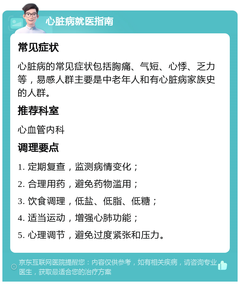 心脏病就医指南 常见症状 心脏病的常见症状包括胸痛、气短、心悸、乏力等，易感人群主要是中老年人和有心脏病家族史的人群。 推荐科室 心血管内科 调理要点 1. 定期复查，监测病情变化； 2. 合理用药，避免药物滥用； 3. 饮食调理，低盐、低脂、低糖； 4. 适当运动，增强心肺功能； 5. 心理调节，避免过度紧张和压力。