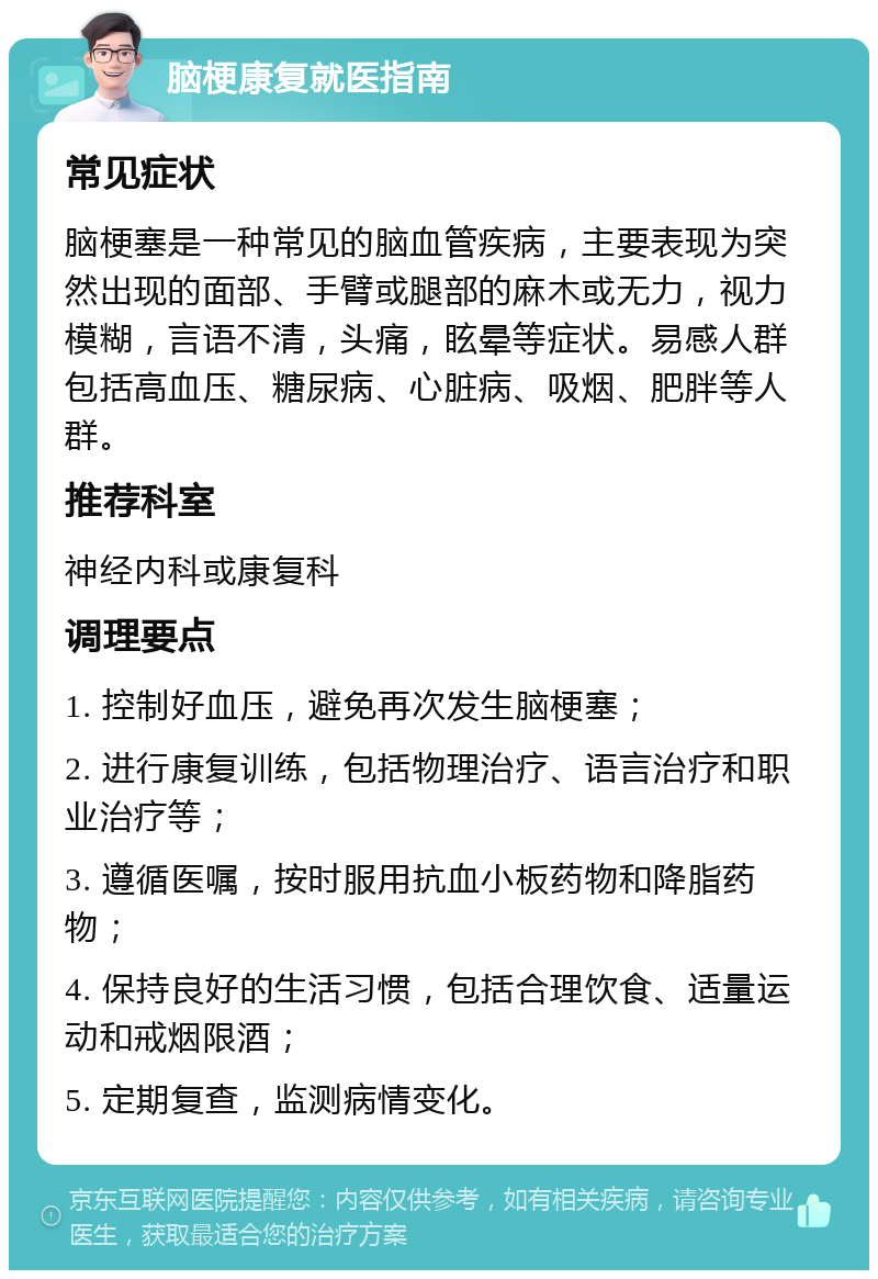 脑梗康复就医指南 常见症状 脑梗塞是一种常见的脑血管疾病，主要表现为突然出现的面部、手臂或腿部的麻木或无力，视力模糊，言语不清，头痛，眩晕等症状。易感人群包括高血压、糖尿病、心脏病、吸烟、肥胖等人群。 推荐科室 神经内科或康复科 调理要点 1. 控制好血压，避免再次发生脑梗塞； 2. 进行康复训练，包括物理治疗、语言治疗和职业治疗等； 3. 遵循医嘱，按时服用抗血小板药物和降脂药物； 4. 保持良好的生活习惯，包括合理饮食、适量运动和戒烟限酒； 5. 定期复查，监测病情变化。