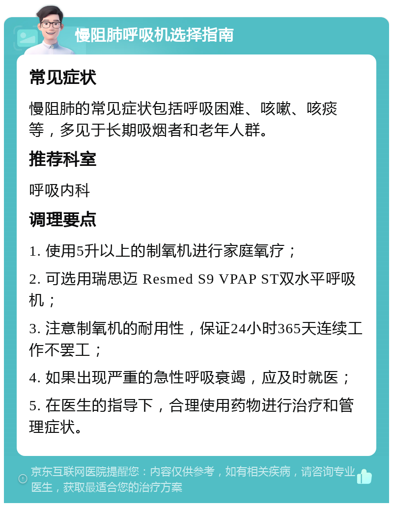 慢阻肺呼吸机选择指南 常见症状 慢阻肺的常见症状包括呼吸困难、咳嗽、咳痰等，多见于长期吸烟者和老年人群。 推荐科室 呼吸内科 调理要点 1. 使用5升以上的制氧机进行家庭氧疗； 2. 可选用瑞思迈 Resmed S9 VPAP ST双水平呼吸机； 3. 注意制氧机的耐用性，保证24小时365天连续工作不罢工； 4. 如果出现严重的急性呼吸衰竭，应及时就医； 5. 在医生的指导下，合理使用药物进行治疗和管理症状。