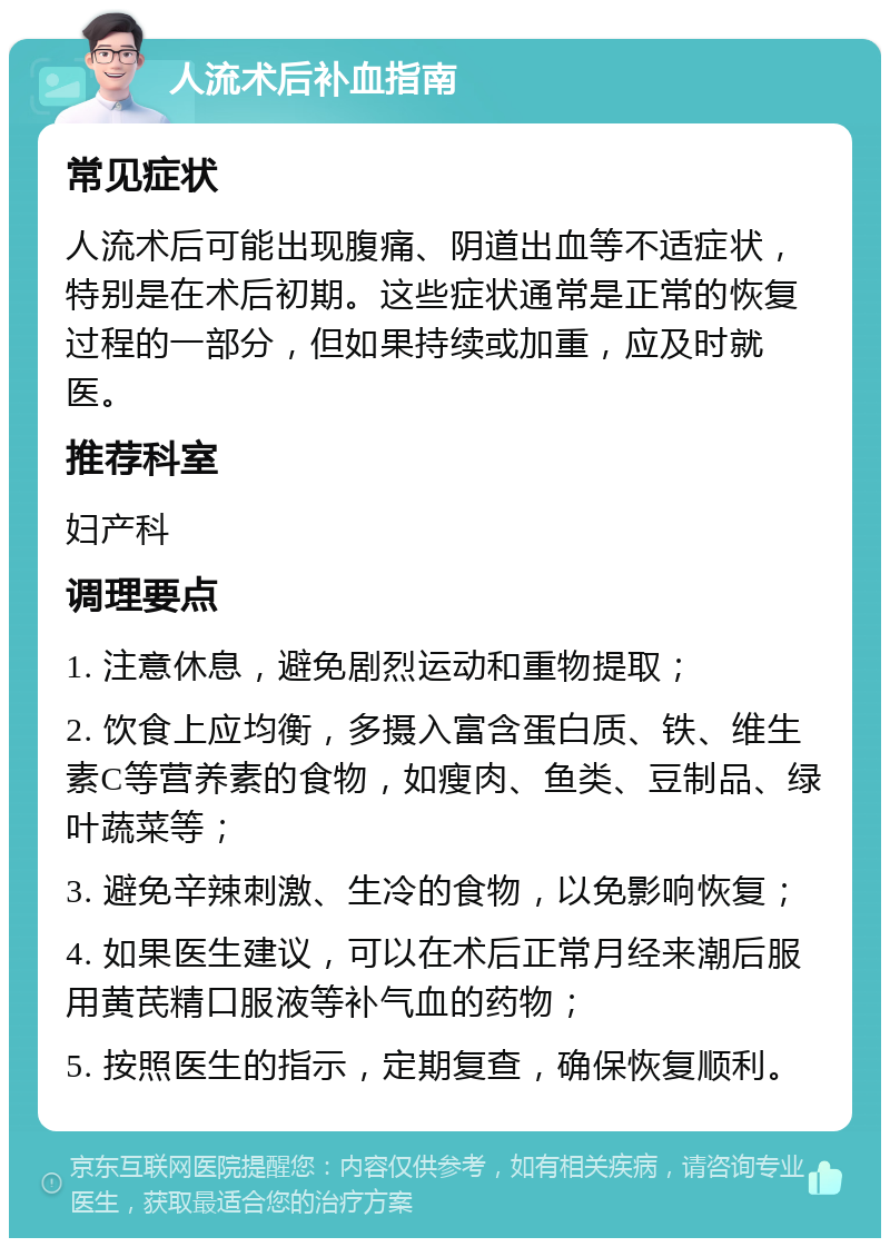 人流术后补血指南 常见症状 人流术后可能出现腹痛、阴道出血等不适症状，特别是在术后初期。这些症状通常是正常的恢复过程的一部分，但如果持续或加重，应及时就医。 推荐科室 妇产科 调理要点 1. 注意休息，避免剧烈运动和重物提取； 2. 饮食上应均衡，多摄入富含蛋白质、铁、维生素C等营养素的食物，如瘦肉、鱼类、豆制品、绿叶蔬菜等； 3. 避免辛辣刺激、生冷的食物，以免影响恢复； 4. 如果医生建议，可以在术后正常月经来潮后服用黄芪精口服液等补气血的药物； 5. 按照医生的指示，定期复查，确保恢复顺利。