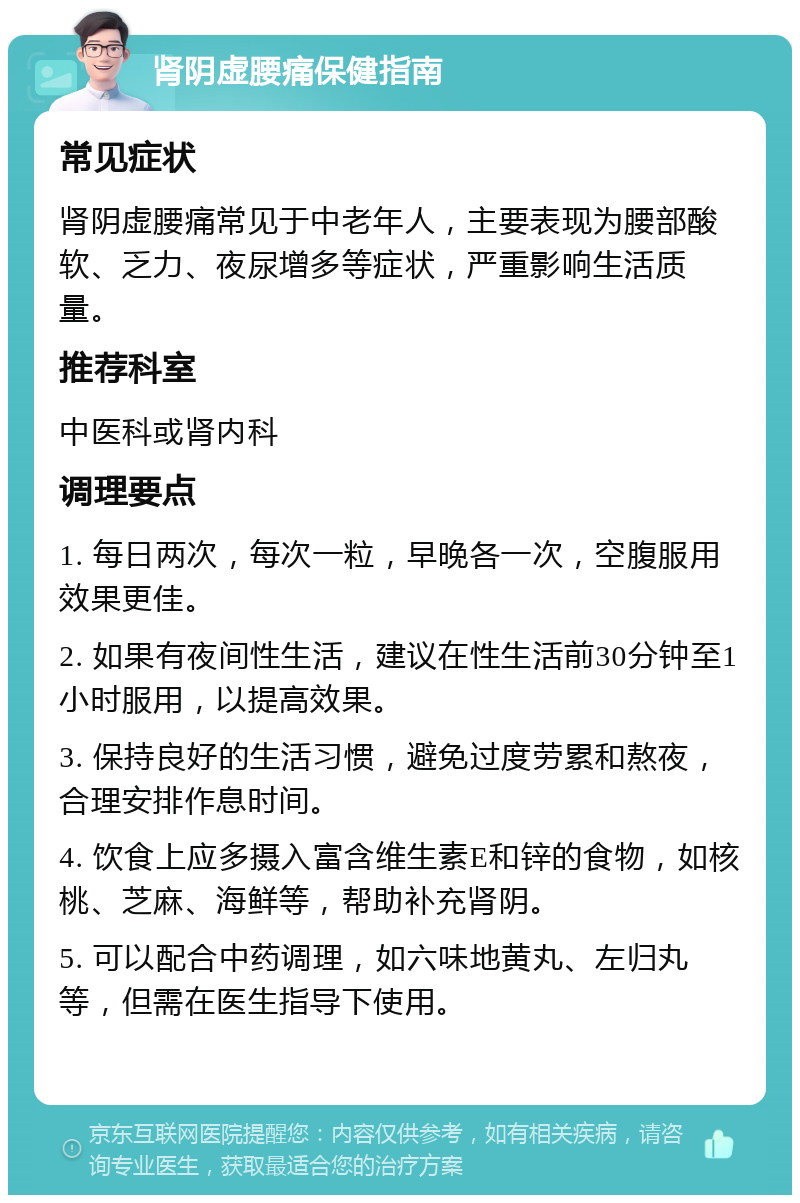 肾阴虚腰痛保健指南 常见症状 肾阴虚腰痛常见于中老年人，主要表现为腰部酸软、乏力、夜尿增多等症状，严重影响生活质量。 推荐科室 中医科或肾内科 调理要点 1. 每日两次，每次一粒，早晚各一次，空腹服用效果更佳。 2. 如果有夜间性生活，建议在性生活前30分钟至1小时服用，以提高效果。 3. 保持良好的生活习惯，避免过度劳累和熬夜，合理安排作息时间。 4. 饮食上应多摄入富含维生素E和锌的食物，如核桃、芝麻、海鲜等，帮助补充肾阴。 5. 可以配合中药调理，如六味地黄丸、左归丸等，但需在医生指导下使用。