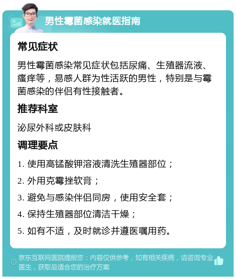 男性霉菌感染就医指南 常见症状 男性霉菌感染常见症状包括尿痛、生殖器流液、瘙痒等，易感人群为性活跃的男性，特别是与霉菌感染的伴侣有性接触者。 推荐科室 泌尿外科或皮肤科 调理要点 1. 使用高锰酸钾溶液清洗生殖器部位； 2. 外用克霉挫软膏； 3. 避免与感染伴侣同房，使用安全套； 4. 保持生殖器部位清洁干燥； 5. 如有不适，及时就诊并遵医嘱用药。