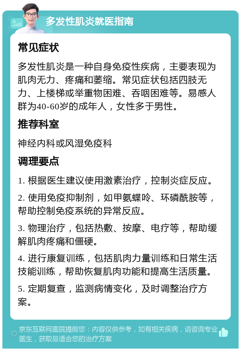 多发性肌炎就医指南 常见症状 多发性肌炎是一种自身免疫性疾病，主要表现为肌肉无力、疼痛和萎缩。常见症状包括四肢无力、上楼梯或举重物困难、吞咽困难等。易感人群为40-60岁的成年人，女性多于男性。 推荐科室 神经内科或风湿免疫科 调理要点 1. 根据医生建议使用激素治疗，控制炎症反应。 2. 使用免疫抑制剂，如甲氨蝶呤、环磷酰胺等，帮助控制免疫系统的异常反应。 3. 物理治疗，包括热敷、按摩、电疗等，帮助缓解肌肉疼痛和僵硬。 4. 进行康复训练，包括肌肉力量训练和日常生活技能训练，帮助恢复肌肉功能和提高生活质量。 5. 定期复查，监测病情变化，及时调整治疗方案。