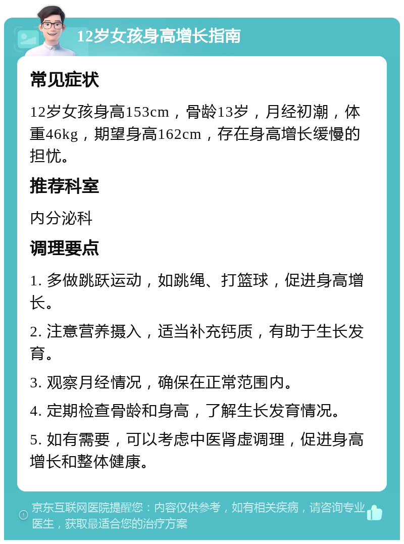 12岁女孩身高增长指南 常见症状 12岁女孩身高153cm，骨龄13岁，月经初潮，体重46kg，期望身高162cm，存在身高增长缓慢的担忧。 推荐科室 内分泌科 调理要点 1. 多做跳跃运动，如跳绳、打篮球，促进身高增长。 2. 注意营养摄入，适当补充钙质，有助于生长发育。 3. 观察月经情况，确保在正常范围内。 4. 定期检查骨龄和身高，了解生长发育情况。 5. 如有需要，可以考虑中医肾虚调理，促进身高增长和整体健康。