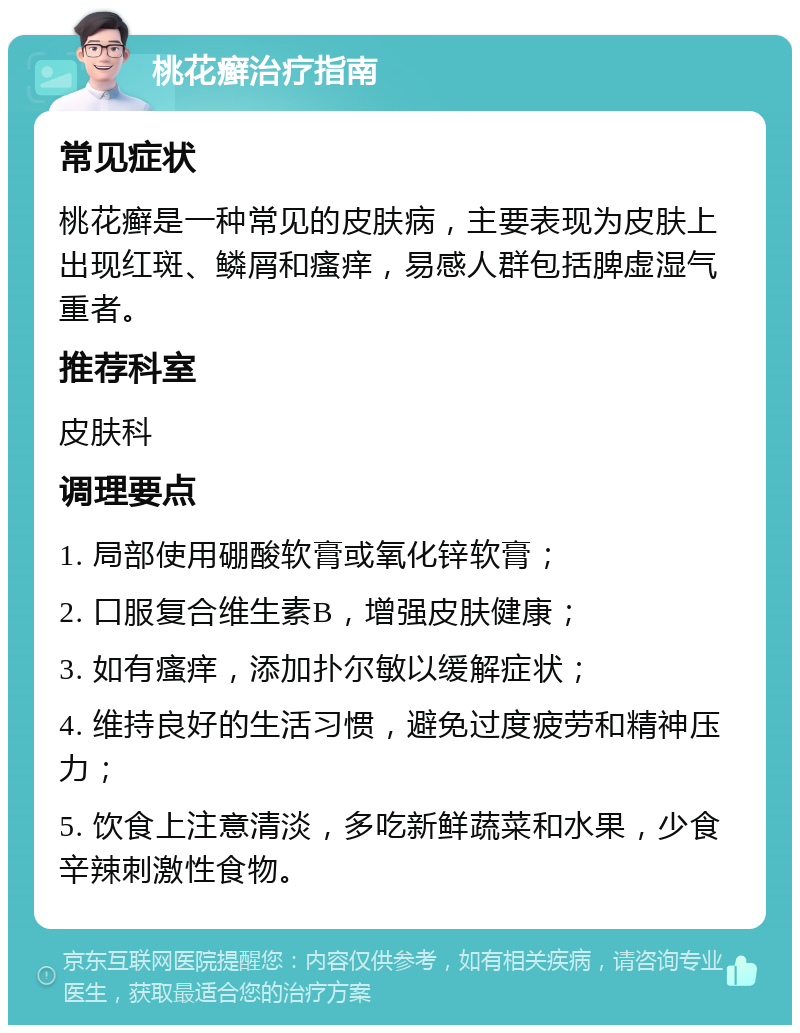 桃花癣治疗指南 常见症状 桃花癣是一种常见的皮肤病，主要表现为皮肤上出现红斑、鳞屑和瘙痒，易感人群包括脾虚湿气重者。 推荐科室 皮肤科 调理要点 1. 局部使用硼酸软膏或氧化锌软膏； 2. 口服复合维生素B，增强皮肤健康； 3. 如有瘙痒，添加扑尔敏以缓解症状； 4. 维持良好的生活习惯，避免过度疲劳和精神压力； 5. 饮食上注意清淡，多吃新鲜蔬菜和水果，少食辛辣刺激性食物。