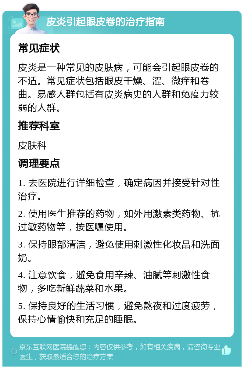 皮炎引起眼皮卷的治疗指南 常见症状 皮炎是一种常见的皮肤病，可能会引起眼皮卷的不适。常见症状包括眼皮干燥、涩、微痒和卷曲。易感人群包括有皮炎病史的人群和免疫力较弱的人群。 推荐科室 皮肤科 调理要点 1. 去医院进行详细检查，确定病因并接受针对性治疗。 2. 使用医生推荐的药物，如外用激素类药物、抗过敏药物等，按医嘱使用。 3. 保持眼部清洁，避免使用刺激性化妆品和洗面奶。 4. 注意饮食，避免食用辛辣、油腻等刺激性食物，多吃新鲜蔬菜和水果。 5. 保持良好的生活习惯，避免熬夜和过度疲劳，保持心情愉快和充足的睡眠。