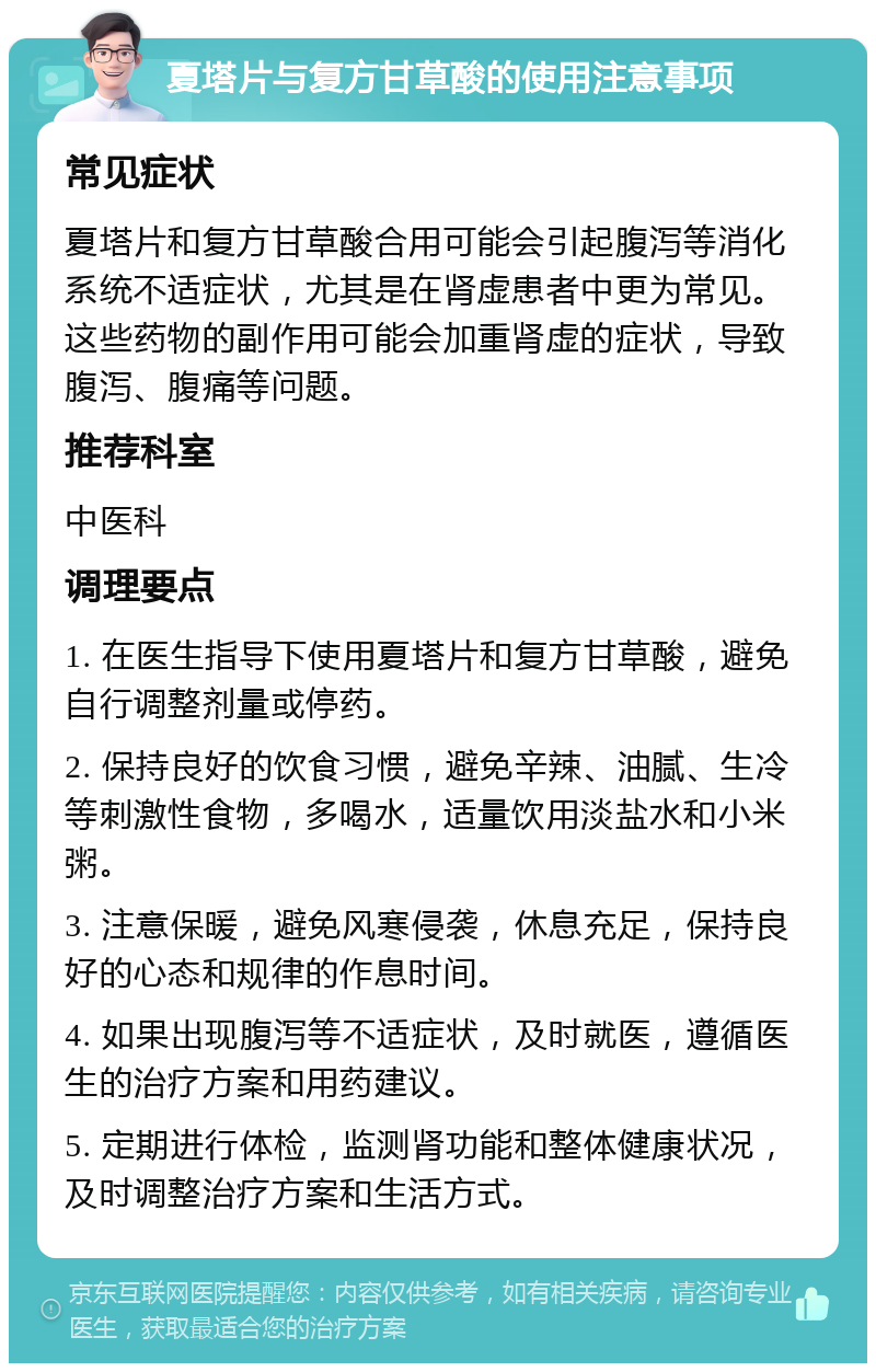 夏塔片与复方甘草酸的使用注意事项 常见症状 夏塔片和复方甘草酸合用可能会引起腹泻等消化系统不适症状，尤其是在肾虚患者中更为常见。这些药物的副作用可能会加重肾虚的症状，导致腹泻、腹痛等问题。 推荐科室 中医科 调理要点 1. 在医生指导下使用夏塔片和复方甘草酸，避免自行调整剂量或停药。 2. 保持良好的饮食习惯，避免辛辣、油腻、生冷等刺激性食物，多喝水，适量饮用淡盐水和小米粥。 3. 注意保暖，避免风寒侵袭，休息充足，保持良好的心态和规律的作息时间。 4. 如果出现腹泻等不适症状，及时就医，遵循医生的治疗方案和用药建议。 5. 定期进行体检，监测肾功能和整体健康状况，及时调整治疗方案和生活方式。