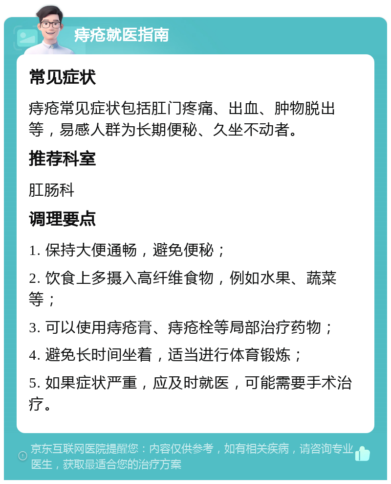 痔疮就医指南 常见症状 痔疮常见症状包括肛门疼痛、出血、肿物脱出等，易感人群为长期便秘、久坐不动者。 推荐科室 肛肠科 调理要点 1. 保持大便通畅，避免便秘； 2. 饮食上多摄入高纤维食物，例如水果、蔬菜等； 3. 可以使用痔疮膏、痔疮栓等局部治疗药物； 4. 避免长时间坐着，适当进行体育锻炼； 5. 如果症状严重，应及时就医，可能需要手术治疗。