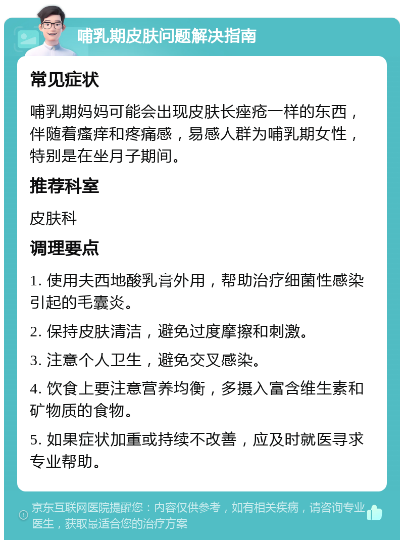 哺乳期皮肤问题解决指南 常见症状 哺乳期妈妈可能会出现皮肤长痤疮一样的东西，伴随着瘙痒和疼痛感，易感人群为哺乳期女性，特别是在坐月子期间。 推荐科室 皮肤科 调理要点 1. 使用夫西地酸乳膏外用，帮助治疗细菌性感染引起的毛囊炎。 2. 保持皮肤清洁，避免过度摩擦和刺激。 3. 注意个人卫生，避免交叉感染。 4. 饮食上要注意营养均衡，多摄入富含维生素和矿物质的食物。 5. 如果症状加重或持续不改善，应及时就医寻求专业帮助。