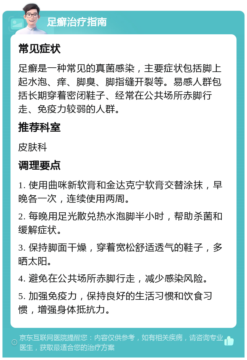 足癣治疗指南 常见症状 足癣是一种常见的真菌感染，主要症状包括脚上起水泡、痒、脚臭、脚指缝开裂等。易感人群包括长期穿着密闭鞋子、经常在公共场所赤脚行走、免疫力较弱的人群。 推荐科室 皮肤科 调理要点 1. 使用曲咪新软膏和金达克宁软膏交替涂抹，早晚各一次，连续使用两周。 2. 每晚用足光散兑热水泡脚半小时，帮助杀菌和缓解症状。 3. 保持脚面干燥，穿着宽松舒适透气的鞋子，多晒太阳。 4. 避免在公共场所赤脚行走，减少感染风险。 5. 加强免疫力，保持良好的生活习惯和饮食习惯，增强身体抵抗力。