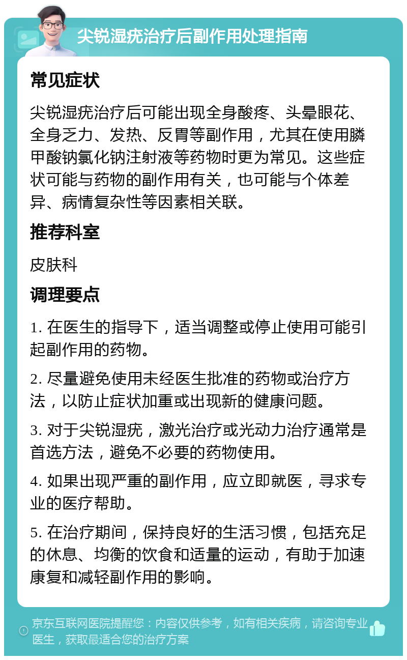 尖锐湿疣治疗后副作用处理指南 常见症状 尖锐湿疣治疗后可能出现全身酸疼、头晕眼花、全身乏力、发热、反胃等副作用，尤其在使用膦甲酸钠氯化钠注射液等药物时更为常见。这些症状可能与药物的副作用有关，也可能与个体差异、病情复杂性等因素相关联。 推荐科室 皮肤科 调理要点 1. 在医生的指导下，适当调整或停止使用可能引起副作用的药物。 2. 尽量避免使用未经医生批准的药物或治疗方法，以防止症状加重或出现新的健康问题。 3. 对于尖锐湿疣，激光治疗或光动力治疗通常是首选方法，避免不必要的药物使用。 4. 如果出现严重的副作用，应立即就医，寻求专业的医疗帮助。 5. 在治疗期间，保持良好的生活习惯，包括充足的休息、均衡的饮食和适量的运动，有助于加速康复和减轻副作用的影响。