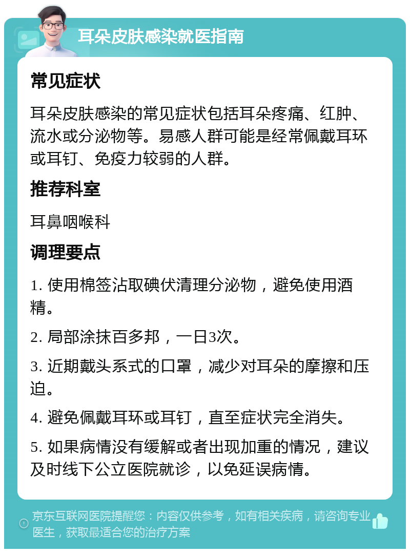 耳朵皮肤感染就医指南 常见症状 耳朵皮肤感染的常见症状包括耳朵疼痛、红肿、流水或分泌物等。易感人群可能是经常佩戴耳环或耳钉、免疫力较弱的人群。 推荐科室 耳鼻咽喉科 调理要点 1. 使用棉签沾取碘伏清理分泌物，避免使用酒精。 2. 局部涂抹百多邦，一日3次。 3. 近期戴头系式的口罩，减少对耳朵的摩擦和压迫。 4. 避免佩戴耳环或耳钉，直至症状完全消失。 5. 如果病情没有缓解或者出现加重的情况，建议及时线下公立医院就诊，以免延误病情。