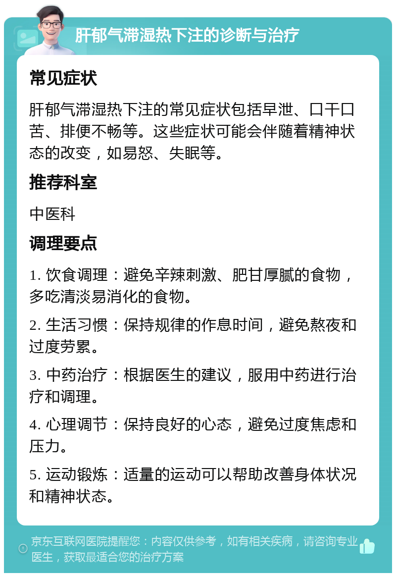 肝郁气滞湿热下注的诊断与治疗 常见症状 肝郁气滞湿热下注的常见症状包括早泄、口干口苦、排便不畅等。这些症状可能会伴随着精神状态的改变，如易怒、失眠等。 推荐科室 中医科 调理要点 1. 饮食调理：避免辛辣刺激、肥甘厚腻的食物，多吃清淡易消化的食物。 2. 生活习惯：保持规律的作息时间，避免熬夜和过度劳累。 3. 中药治疗：根据医生的建议，服用中药进行治疗和调理。 4. 心理调节：保持良好的心态，避免过度焦虑和压力。 5. 运动锻炼：适量的运动可以帮助改善身体状况和精神状态。