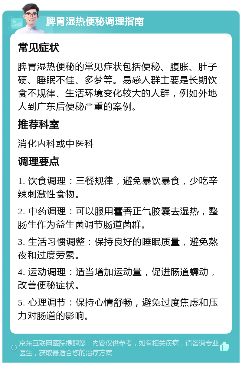 脾胃湿热便秘调理指南 常见症状 脾胃湿热便秘的常见症状包括便秘、腹胀、肚子硬、睡眠不佳、多梦等。易感人群主要是长期饮食不规律、生活环境变化较大的人群，例如外地人到广东后便秘严重的案例。 推荐科室 消化内科或中医科 调理要点 1. 饮食调理：三餐规律，避免暴饮暴食，少吃辛辣刺激性食物。 2. 中药调理：可以服用藿香正气胶囊去湿热，整肠生作为益生菌调节肠道菌群。 3. 生活习惯调整：保持良好的睡眠质量，避免熬夜和过度劳累。 4. 运动调理：适当增加运动量，促进肠道蠕动，改善便秘症状。 5. 心理调节：保持心情舒畅，避免过度焦虑和压力对肠道的影响。