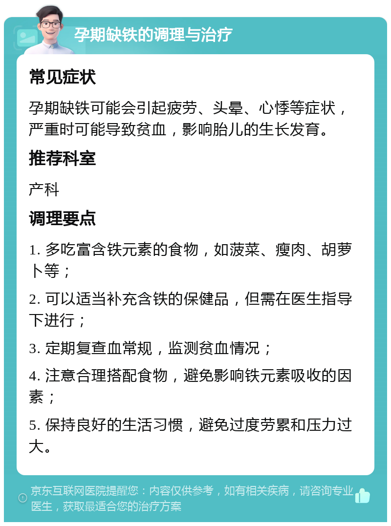 孕期缺铁的调理与治疗 常见症状 孕期缺铁可能会引起疲劳、头晕、心悸等症状，严重时可能导致贫血，影响胎儿的生长发育。 推荐科室 产科 调理要点 1. 多吃富含铁元素的食物，如菠菜、瘦肉、胡萝卜等； 2. 可以适当补充含铁的保健品，但需在医生指导下进行； 3. 定期复查血常规，监测贫血情况； 4. 注意合理搭配食物，避免影响铁元素吸收的因素； 5. 保持良好的生活习惯，避免过度劳累和压力过大。