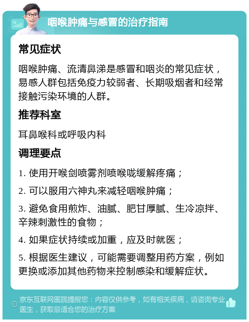 咽喉肿痛与感冒的治疗指南 常见症状 咽喉肿痛、流清鼻涕是感冒和咽炎的常见症状，易感人群包括免疫力较弱者、长期吸烟者和经常接触污染环境的人群。 推荐科室 耳鼻喉科或呼吸内科 调理要点 1. 使用开喉剑喷雾剂喷喉咙缓解疼痛； 2. 可以服用六神丸来减轻咽喉肿痛； 3. 避免食用煎炸、油腻、肥甘厚腻、生冷凉拌、辛辣刺激性的食物； 4. 如果症状持续或加重，应及时就医； 5. 根据医生建议，可能需要调整用药方案，例如更换或添加其他药物来控制感染和缓解症状。