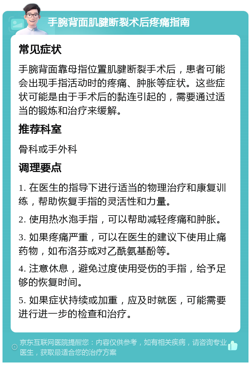 手腕背面肌腱断裂术后疼痛指南 常见症状 手腕背面靠母指位置肌腱断裂手术后，患者可能会出现手指活动时的疼痛、肿胀等症状。这些症状可能是由于手术后的黏连引起的，需要通过适当的锻炼和治疗来缓解。 推荐科室 骨科或手外科 调理要点 1. 在医生的指导下进行适当的物理治疗和康复训练，帮助恢复手指的灵活性和力量。 2. 使用热水泡手指，可以帮助减轻疼痛和肿胀。 3. 如果疼痛严重，可以在医生的建议下使用止痛药物，如布洛芬或对乙酰氨基酚等。 4. 注意休息，避免过度使用受伤的手指，给予足够的恢复时间。 5. 如果症状持续或加重，应及时就医，可能需要进行进一步的检查和治疗。