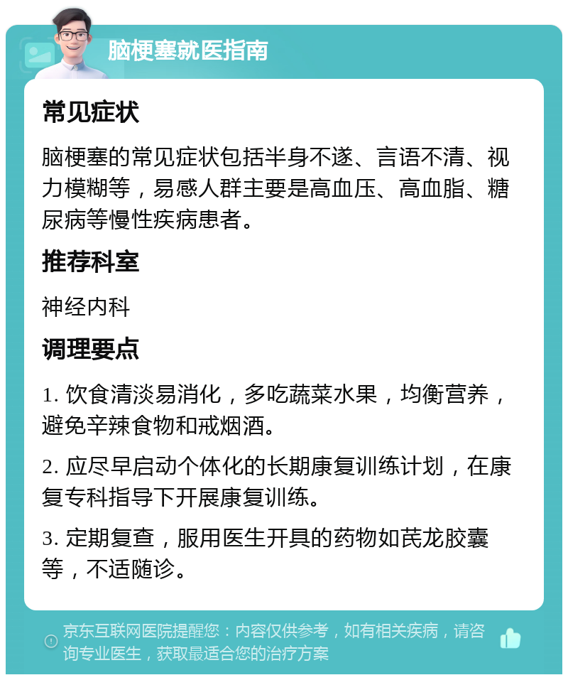 脑梗塞就医指南 常见症状 脑梗塞的常见症状包括半身不遂、言语不清、视力模糊等，易感人群主要是高血压、高血脂、糖尿病等慢性疾病患者。 推荐科室 神经内科 调理要点 1. 饮食清淡易消化，多吃蔬菜水果，均衡营养，避免辛辣食物和戒烟酒。 2. 应尽早启动个体化的长期康复训练计划，在康复专科指导下开展康复训练。 3. 定期复查，服用医生开具的药物如芪龙胶囊等，不适随诊。