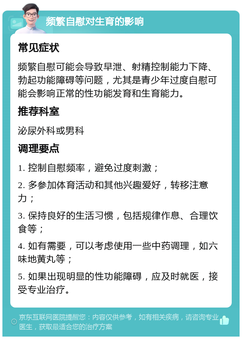 频繁自慰对生育的影响 常见症状 频繁自慰可能会导致早泄、射精控制能力下降、勃起功能障碍等问题，尤其是青少年过度自慰可能会影响正常的性功能发育和生育能力。 推荐科室 泌尿外科或男科 调理要点 1. 控制自慰频率，避免过度刺激； 2. 多参加体育活动和其他兴趣爱好，转移注意力； 3. 保持良好的生活习惯，包括规律作息、合理饮食等； 4. 如有需要，可以考虑使用一些中药调理，如六味地黄丸等； 5. 如果出现明显的性功能障碍，应及时就医，接受专业治疗。