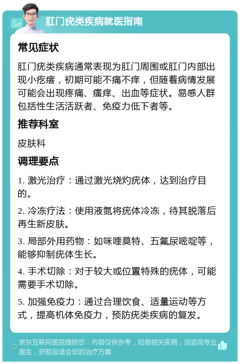 肛门疣类疾病就医指南 常见症状 肛门疣类疾病通常表现为肛门周围或肛门内部出现小疙瘩，初期可能不痛不痒，但随着病情发展可能会出现疼痛、瘙痒、出血等症状。易感人群包括性生活活跃者、免疫力低下者等。 推荐科室 皮肤科 调理要点 1. 激光治疗：通过激光烧灼疣体，达到治疗目的。 2. 冷冻疗法：使用液氮将疣体冷冻，待其脱落后再生新皮肤。 3. 局部外用药物：如咪喹莫特、五氟尿嘧啶等，能够抑制疣体生长。 4. 手术切除：对于较大或位置特殊的疣体，可能需要手术切除。 5. 加强免疫力：通过合理饮食、适量运动等方式，提高机体免疫力，预防疣类疾病的复发。