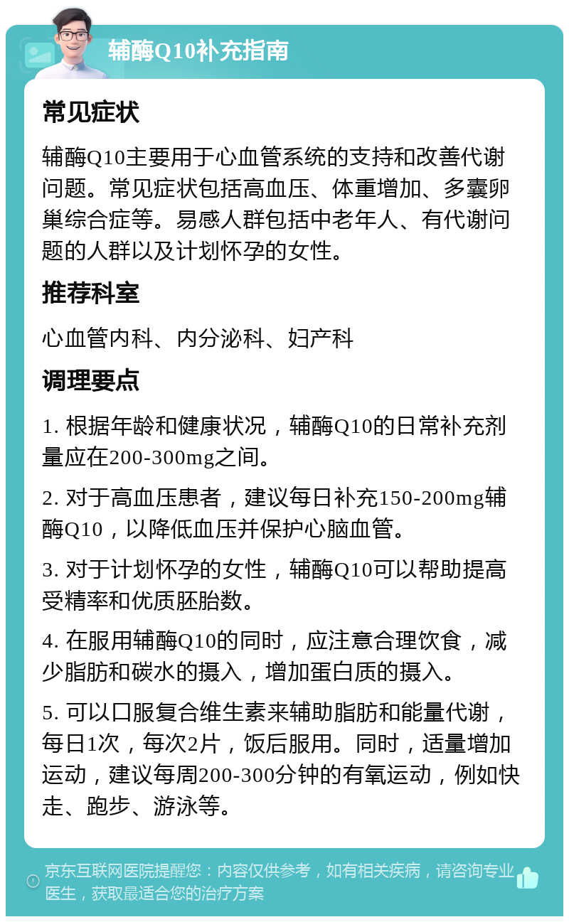 辅酶Q10补充指南 常见症状 辅酶Q10主要用于心血管系统的支持和改善代谢问题。常见症状包括高血压、体重增加、多囊卵巢综合症等。易感人群包括中老年人、有代谢问题的人群以及计划怀孕的女性。 推荐科室 心血管内科、内分泌科、妇产科 调理要点 1. 根据年龄和健康状况，辅酶Q10的日常补充剂量应在200-300mg之间。 2. 对于高血压患者，建议每日补充150-200mg辅酶Q10，以降低血压并保护心脑血管。 3. 对于计划怀孕的女性，辅酶Q10可以帮助提高受精率和优质胚胎数。 4. 在服用辅酶Q10的同时，应注意合理饮食，减少脂肪和碳水的摄入，增加蛋白质的摄入。 5. 可以口服复合维生素来辅助脂肪和能量代谢，每日1次，每次2片，饭后服用。同时，适量增加运动，建议每周200-300分钟的有氧运动，例如快走、跑步、游泳等。