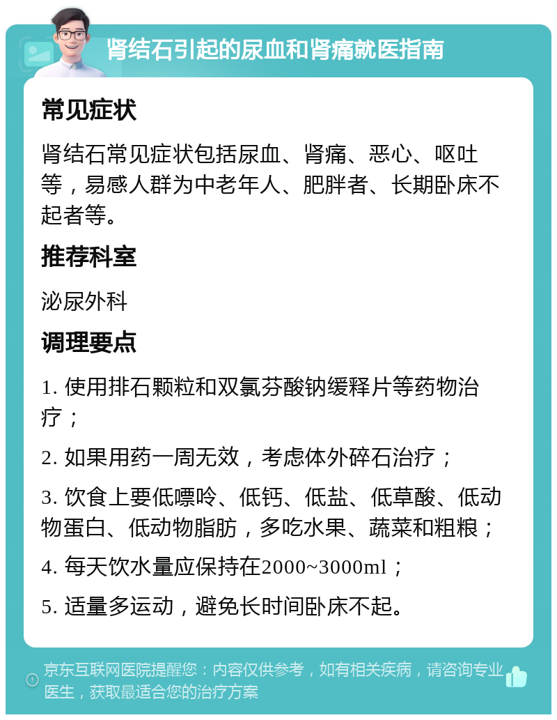 肾结石引起的尿血和肾痛就医指南 常见症状 肾结石常见症状包括尿血、肾痛、恶心、呕吐等，易感人群为中老年人、肥胖者、长期卧床不起者等。 推荐科室 泌尿外科 调理要点 1. 使用排石颗粒和双氯芬酸钠缓释片等药物治疗； 2. 如果用药一周无效，考虑体外碎石治疗； 3. 饮食上要低嘌呤、低钙、低盐、低草酸、低动物蛋白、低动物脂肪，多吃水果、蔬菜和粗粮； 4. 每天饮水量应保持在2000~3000ml； 5. 适量多运动，避免长时间卧床不起。