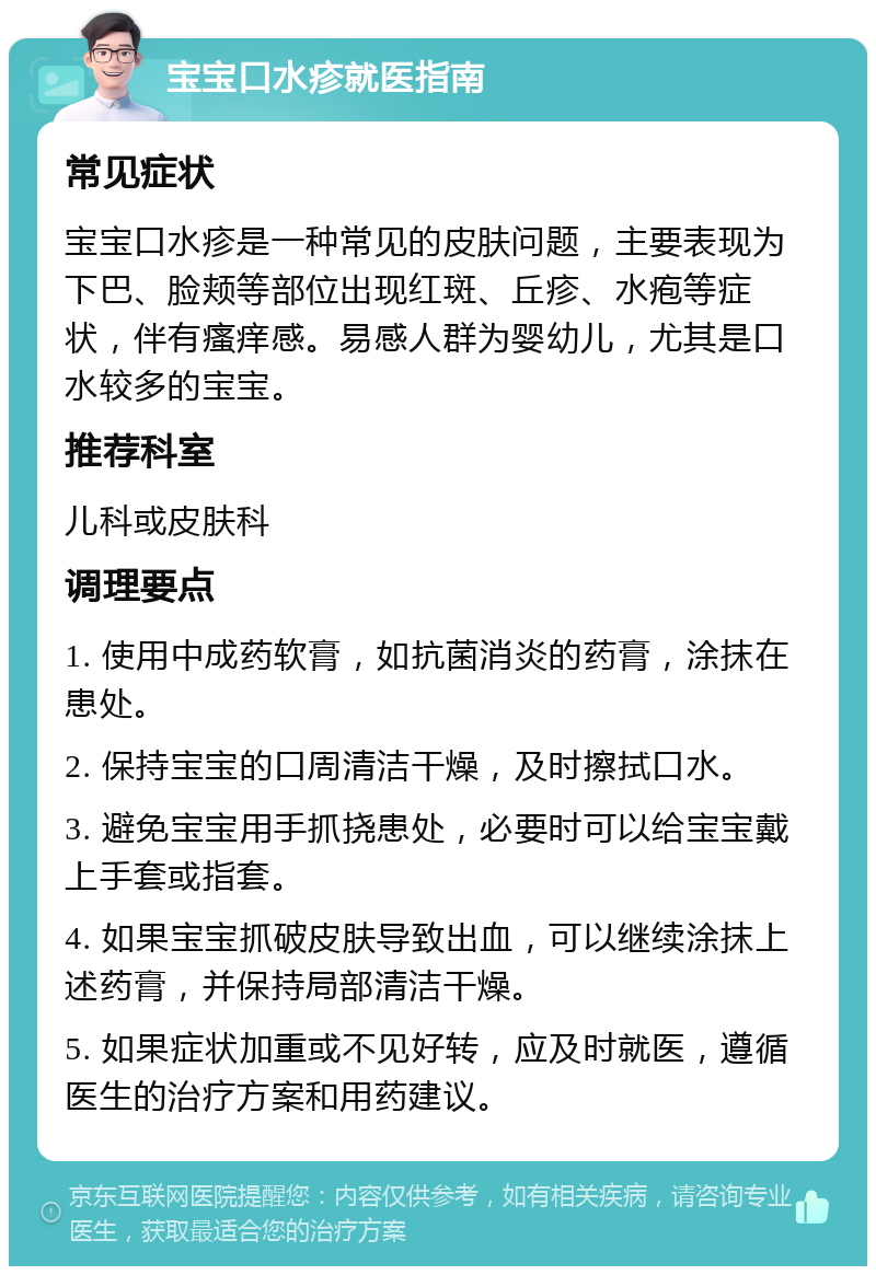 宝宝口水疹就医指南 常见症状 宝宝口水疹是一种常见的皮肤问题，主要表现为下巴、脸颊等部位出现红斑、丘疹、水疱等症状，伴有瘙痒感。易感人群为婴幼儿，尤其是口水较多的宝宝。 推荐科室 儿科或皮肤科 调理要点 1. 使用中成药软膏，如抗菌消炎的药膏，涂抹在患处。 2. 保持宝宝的口周清洁干燥，及时擦拭口水。 3. 避免宝宝用手抓挠患处，必要时可以给宝宝戴上手套或指套。 4. 如果宝宝抓破皮肤导致出血，可以继续涂抹上述药膏，并保持局部清洁干燥。 5. 如果症状加重或不见好转，应及时就医，遵循医生的治疗方案和用药建议。