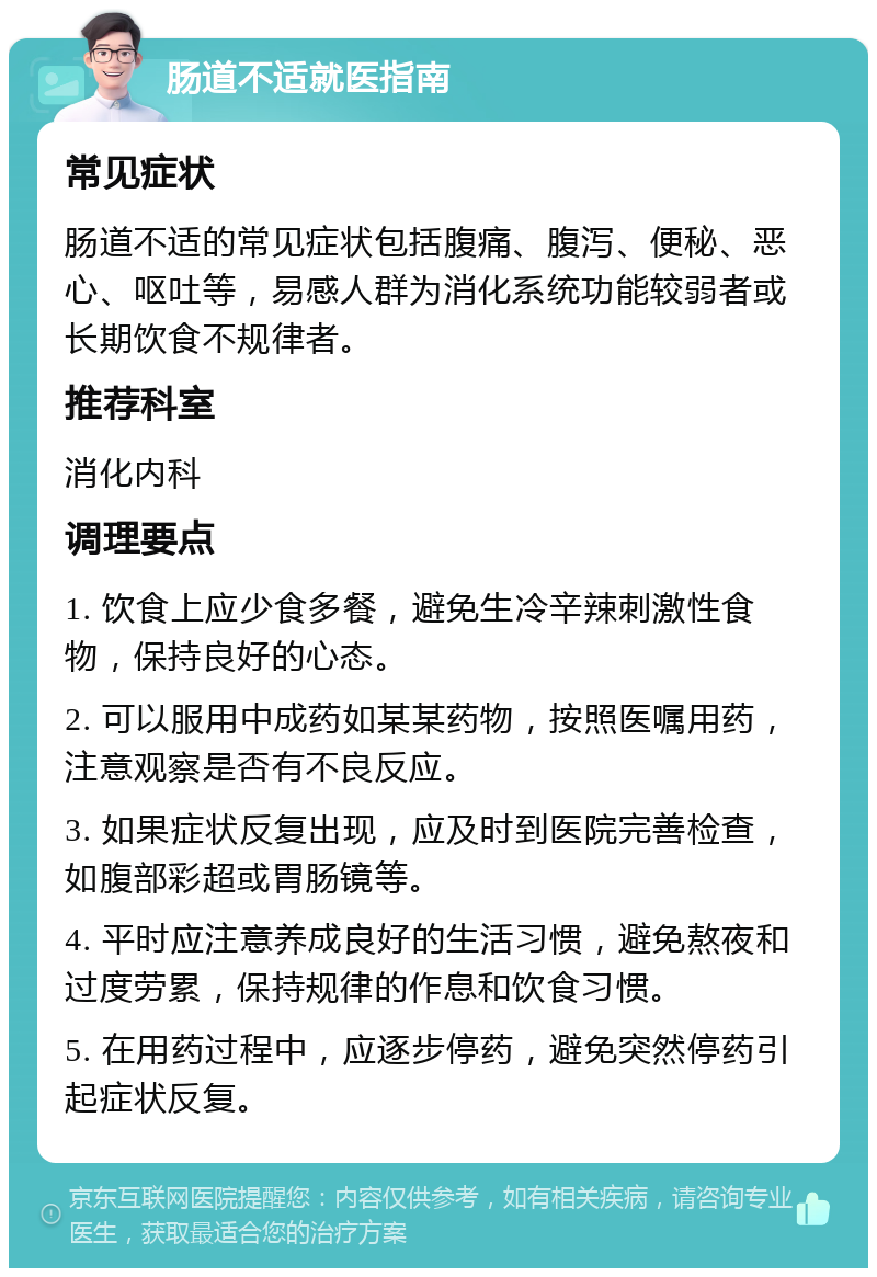 肠道不适就医指南 常见症状 肠道不适的常见症状包括腹痛、腹泻、便秘、恶心、呕吐等，易感人群为消化系统功能较弱者或长期饮食不规律者。 推荐科室 消化内科 调理要点 1. 饮食上应少食多餐，避免生冷辛辣刺激性食物，保持良好的心态。 2. 可以服用中成药如某某药物，按照医嘱用药，注意观察是否有不良反应。 3. 如果症状反复出现，应及时到医院完善检查，如腹部彩超或胃肠镜等。 4. 平时应注意养成良好的生活习惯，避免熬夜和过度劳累，保持规律的作息和饮食习惯。 5. 在用药过程中，应逐步停药，避免突然停药引起症状反复。