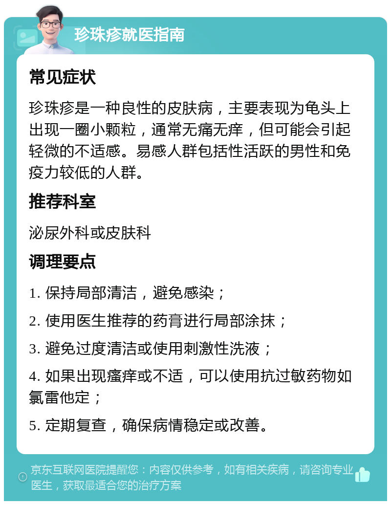 珍珠疹就医指南 常见症状 珍珠疹是一种良性的皮肤病，主要表现为龟头上出现一圈小颗粒，通常无痛无痒，但可能会引起轻微的不适感。易感人群包括性活跃的男性和免疫力较低的人群。 推荐科室 泌尿外科或皮肤科 调理要点 1. 保持局部清洁，避免感染； 2. 使用医生推荐的药膏进行局部涂抹； 3. 避免过度清洁或使用刺激性洗液； 4. 如果出现瘙痒或不适，可以使用抗过敏药物如氯雷他定； 5. 定期复查，确保病情稳定或改善。