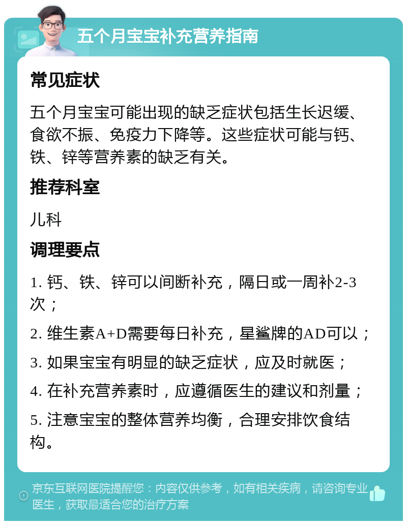 五个月宝宝补充营养指南 常见症状 五个月宝宝可能出现的缺乏症状包括生长迟缓、食欲不振、免疫力下降等。这些症状可能与钙、铁、锌等营养素的缺乏有关。 推荐科室 儿科 调理要点 1. 钙、铁、锌可以间断补充，隔日或一周补2-3次； 2. 维生素A+D需要每日补充，星鲨牌的AD可以； 3. 如果宝宝有明显的缺乏症状，应及时就医； 4. 在补充营养素时，应遵循医生的建议和剂量； 5. 注意宝宝的整体营养均衡，合理安排饮食结构。