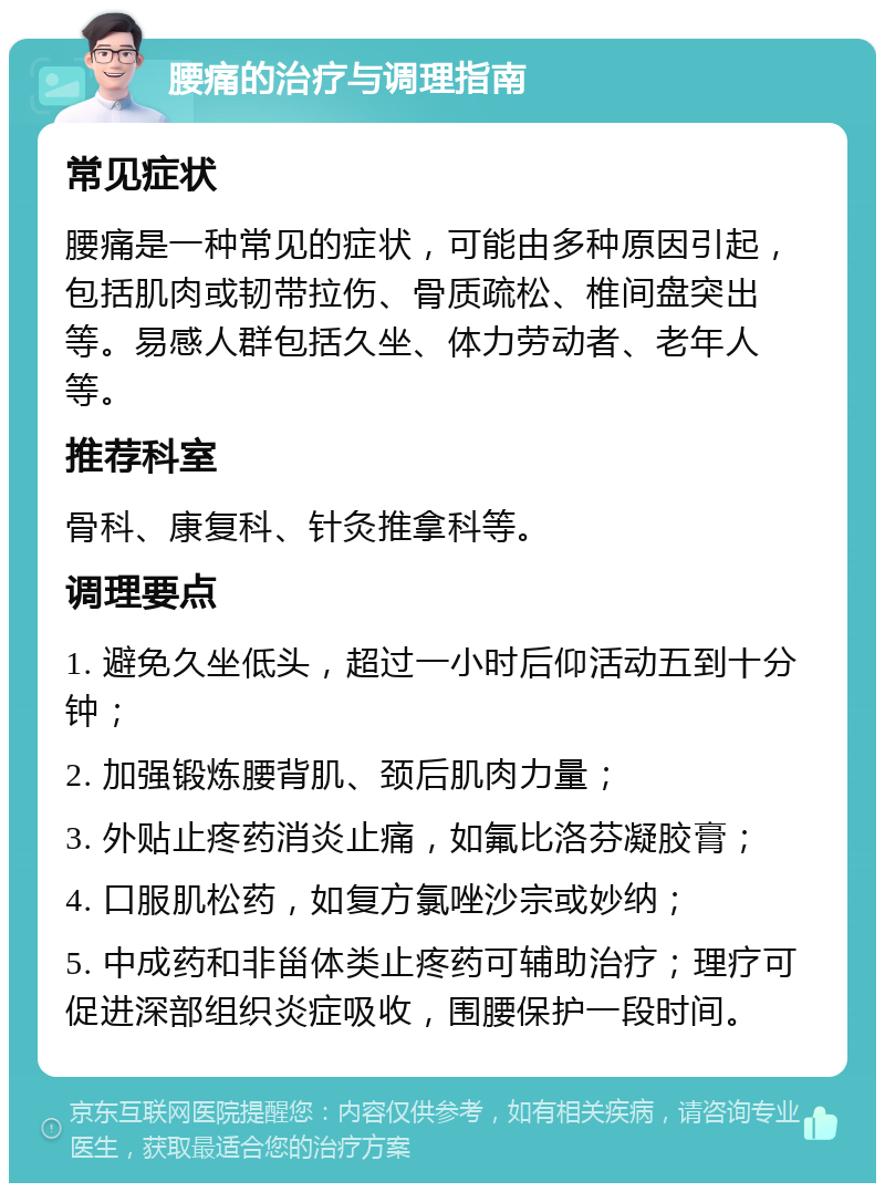 腰痛的治疗与调理指南 常见症状 腰痛是一种常见的症状，可能由多种原因引起，包括肌肉或韧带拉伤、骨质疏松、椎间盘突出等。易感人群包括久坐、体力劳动者、老年人等。 推荐科室 骨科、康复科、针灸推拿科等。 调理要点 1. 避免久坐低头，超过一小时后仰活动五到十分钟； 2. 加强锻炼腰背肌、颈后肌肉力量； 3. 外贴止疼药消炎止痛，如氟比洛芬凝胶膏； 4. 口服肌松药，如复方氯唑沙宗或妙纳； 5. 中成药和非甾体类止疼药可辅助治疗；理疗可促进深部组织炎症吸收，围腰保护一段时间。