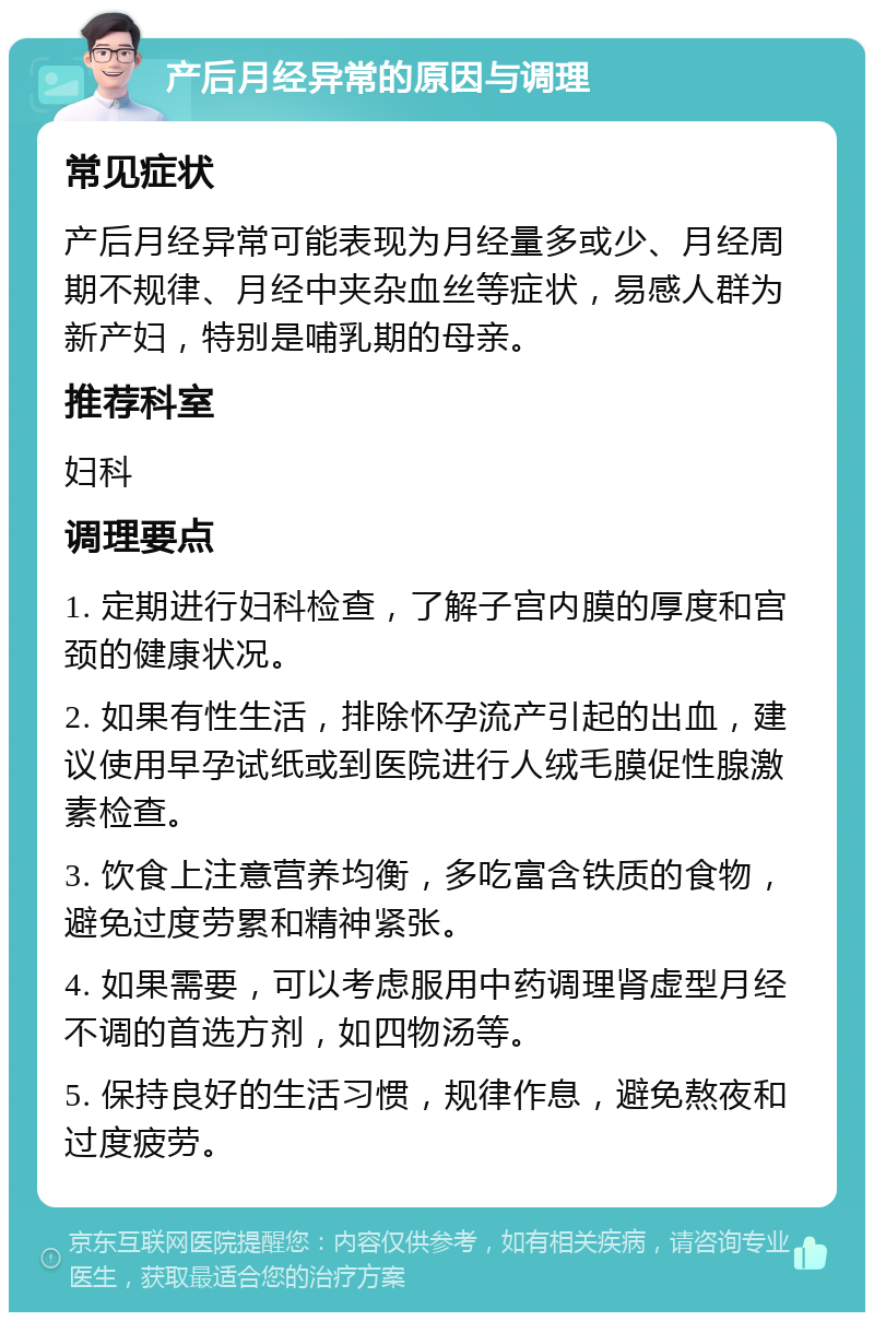 产后月经异常的原因与调理 常见症状 产后月经异常可能表现为月经量多或少、月经周期不规律、月经中夹杂血丝等症状，易感人群为新产妇，特别是哺乳期的母亲。 推荐科室 妇科 调理要点 1. 定期进行妇科检查，了解子宫内膜的厚度和宫颈的健康状况。 2. 如果有性生活，排除怀孕流产引起的出血，建议使用早孕试纸或到医院进行人绒毛膜促性腺激素检查。 3. 饮食上注意营养均衡，多吃富含铁质的食物，避免过度劳累和精神紧张。 4. 如果需要，可以考虑服用中药调理肾虚型月经不调的首选方剂，如四物汤等。 5. 保持良好的生活习惯，规律作息，避免熬夜和过度疲劳。