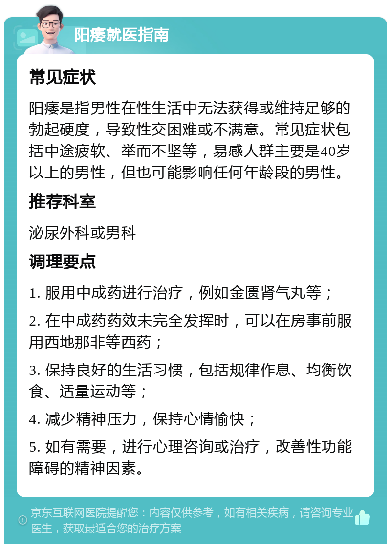 阳痿就医指南 常见症状 阳痿是指男性在性生活中无法获得或维持足够的勃起硬度，导致性交困难或不满意。常见症状包括中途疲软、举而不坚等，易感人群主要是40岁以上的男性，但也可能影响任何年龄段的男性。 推荐科室 泌尿外科或男科 调理要点 1. 服用中成药进行治疗，例如金匮肾气丸等； 2. 在中成药药效未完全发挥时，可以在房事前服用西地那非等西药； 3. 保持良好的生活习惯，包括规律作息、均衡饮食、适量运动等； 4. 减少精神压力，保持心情愉快； 5. 如有需要，进行心理咨询或治疗，改善性功能障碍的精神因素。