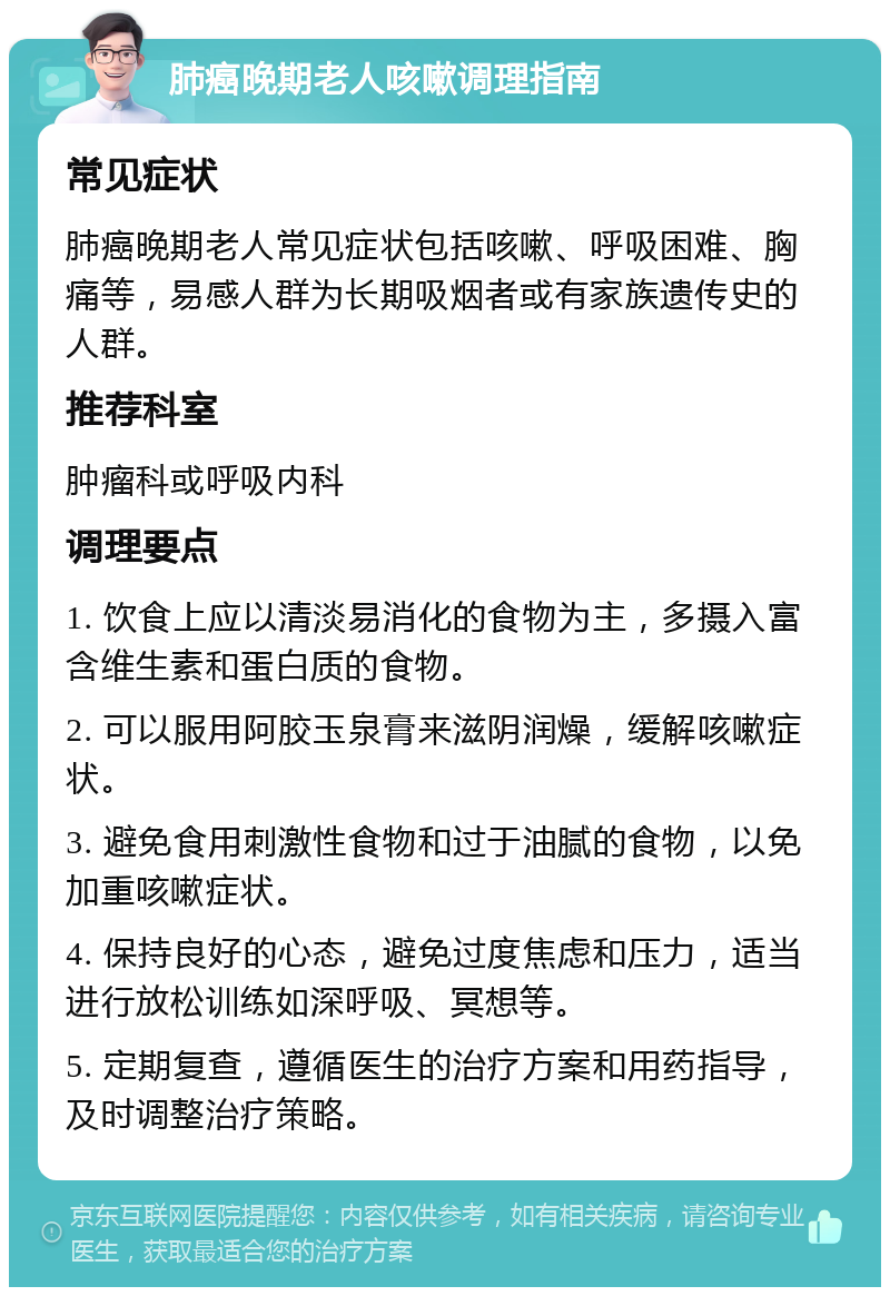 肺癌晚期老人咳嗽调理指南 常见症状 肺癌晚期老人常见症状包括咳嗽、呼吸困难、胸痛等，易感人群为长期吸烟者或有家族遗传史的人群。 推荐科室 肿瘤科或呼吸内科 调理要点 1. 饮食上应以清淡易消化的食物为主，多摄入富含维生素和蛋白质的食物。 2. 可以服用阿胶玉泉膏来滋阴润燥，缓解咳嗽症状。 3. 避免食用刺激性食物和过于油腻的食物，以免加重咳嗽症状。 4. 保持良好的心态，避免过度焦虑和压力，适当进行放松训练如深呼吸、冥想等。 5. 定期复查，遵循医生的治疗方案和用药指导，及时调整治疗策略。