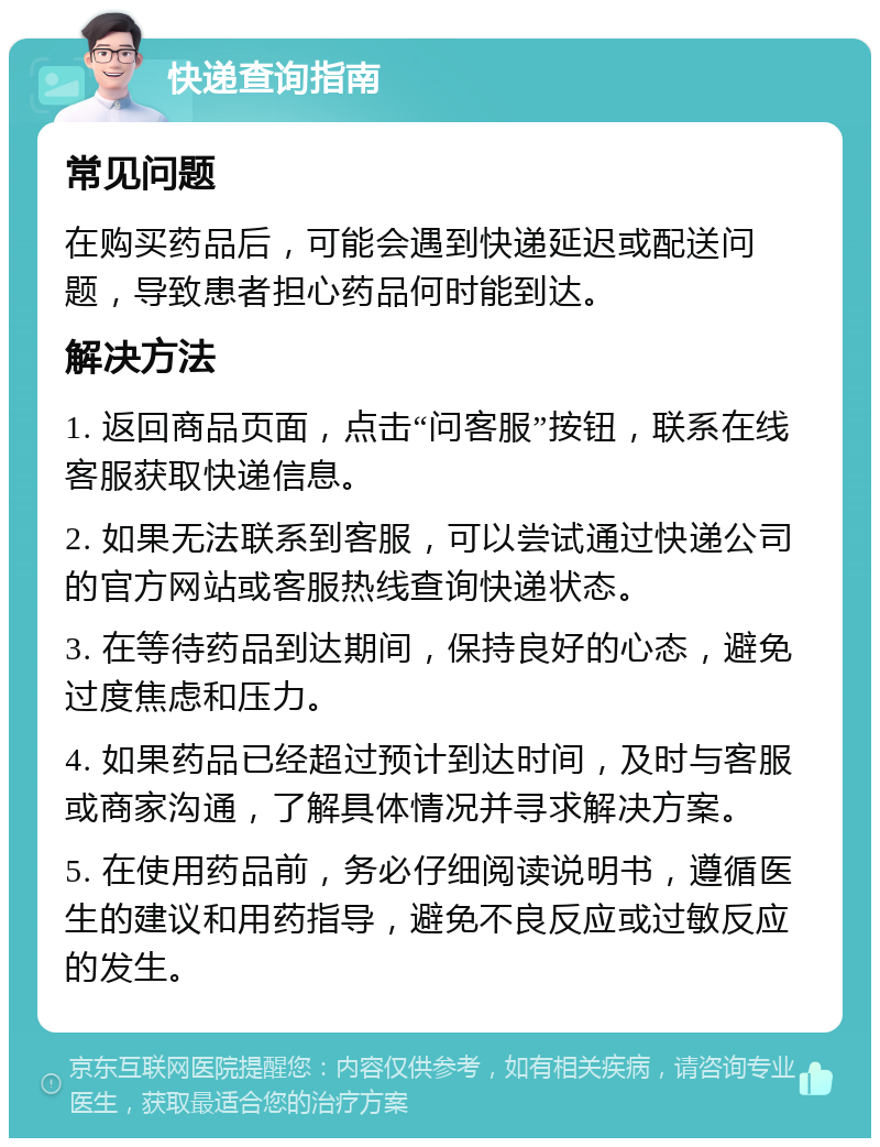 快递查询指南 常见问题 在购买药品后，可能会遇到快递延迟或配送问题，导致患者担心药品何时能到达。 解决方法 1. 返回商品页面，点击“问客服”按钮，联系在线客服获取快递信息。 2. 如果无法联系到客服，可以尝试通过快递公司的官方网站或客服热线查询快递状态。 3. 在等待药品到达期间，保持良好的心态，避免过度焦虑和压力。 4. 如果药品已经超过预计到达时间，及时与客服或商家沟通，了解具体情况并寻求解决方案。 5. 在使用药品前，务必仔细阅读说明书，遵循医生的建议和用药指导，避免不良反应或过敏反应的发生。