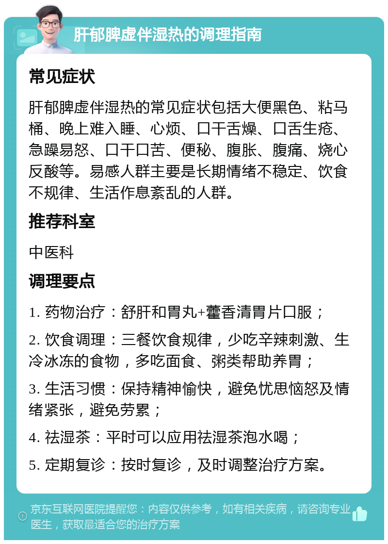 肝郁脾虚伴湿热的调理指南 常见症状 肝郁脾虚伴湿热的常见症状包括大便黑色、粘马桶、晚上难入睡、心烦、口干舌燥、口舌生疮、急躁易怒、口干口苦、便秘、腹胀、腹痛、烧心反酸等。易感人群主要是长期情绪不稳定、饮食不规律、生活作息紊乱的人群。 推荐科室 中医科 调理要点 1. 药物治疗：舒肝和胃丸+藿香清胃片口服； 2. 饮食调理：三餐饮食规律，少吃辛辣刺激、生冷冰冻的食物，多吃面食、粥类帮助养胃； 3. 生活习惯：保持精神愉快，避免忧思恼怒及情绪紧张，避免劳累； 4. 祛湿茶：平时可以应用祛湿茶泡水喝； 5. 定期复诊：按时复诊，及时调整治疗方案。