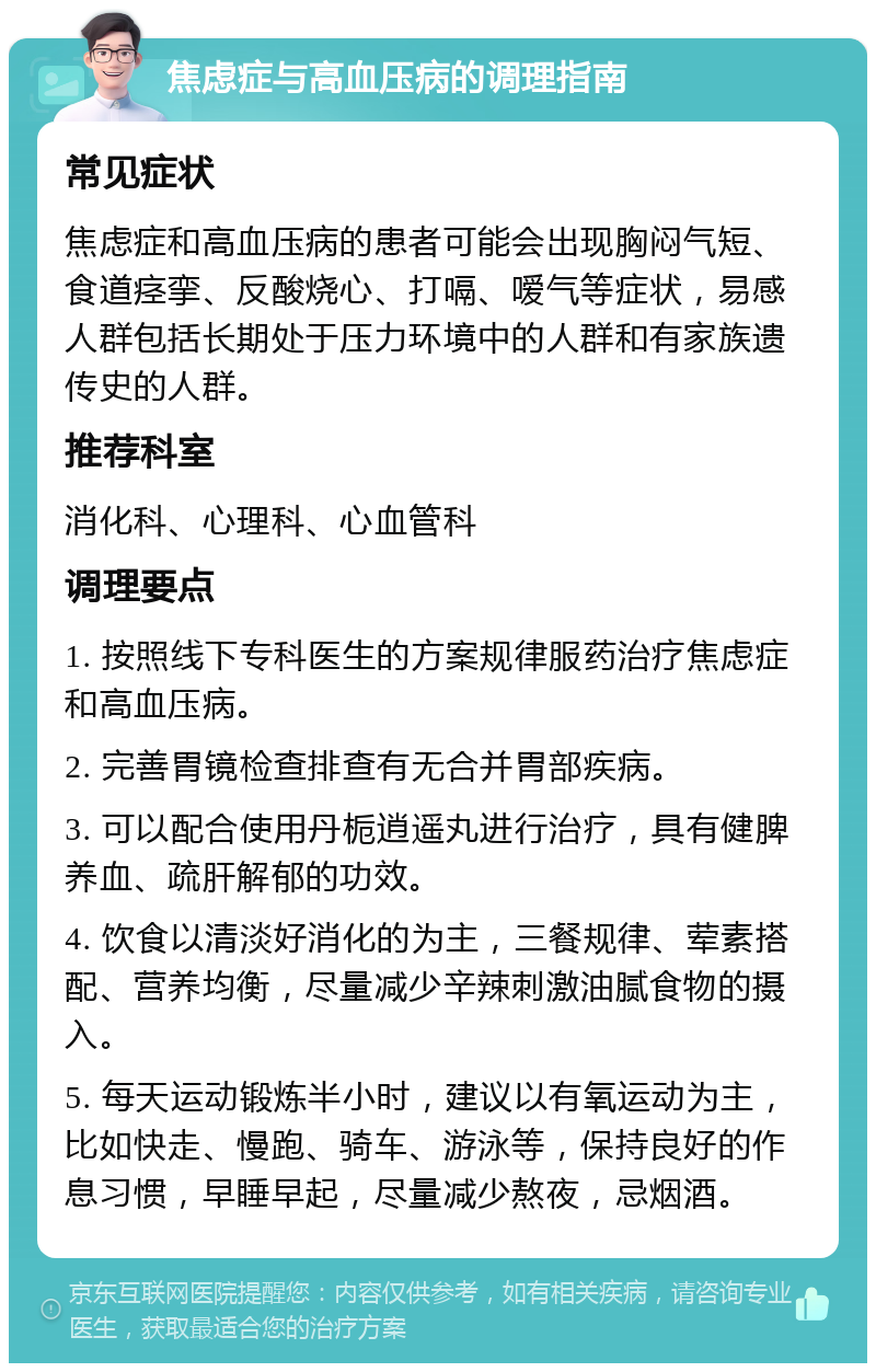 焦虑症与高血压病的调理指南 常见症状 焦虑症和高血压病的患者可能会出现胸闷气短、食道痉挛、反酸烧心、打嗝、嗳气等症状，易感人群包括长期处于压力环境中的人群和有家族遗传史的人群。 推荐科室 消化科、心理科、心血管科 调理要点 1. 按照线下专科医生的方案规律服药治疗焦虑症和高血压病。 2. 完善胃镜检查排查有无合并胃部疾病。 3. 可以配合使用丹栀逍遥丸进行治疗，具有健脾养血、疏肝解郁的功效。 4. 饮食以清淡好消化的为主，三餐规律、荤素搭配、营养均衡，尽量减少辛辣刺激油腻食物的摄入。 5. 每天运动锻炼半小时，建议以有氧运动为主，比如快走、慢跑、骑车、游泳等，保持良好的作息习惯，早睡早起，尽量减少熬夜，忌烟酒。