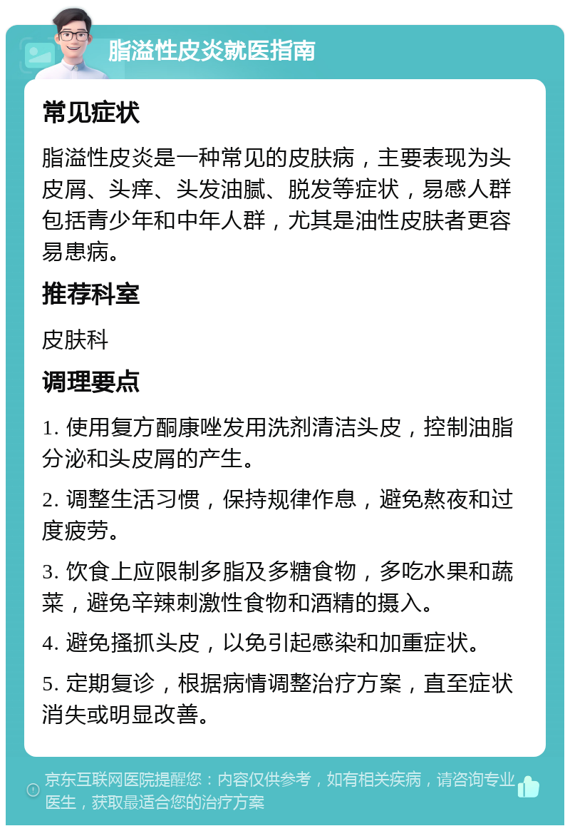 脂溢性皮炎就医指南 常见症状 脂溢性皮炎是一种常见的皮肤病，主要表现为头皮屑、头痒、头发油腻、脱发等症状，易感人群包括青少年和中年人群，尤其是油性皮肤者更容易患病。 推荐科室 皮肤科 调理要点 1. 使用复方酮康唑发用洗剂清洁头皮，控制油脂分泌和头皮屑的产生。 2. 调整生活习惯，保持规律作息，避免熬夜和过度疲劳。 3. 饮食上应限制多脂及多糖食物，多吃水果和蔬菜，避免辛辣刺激性食物和酒精的摄入。 4. 避免搔抓头皮，以免引起感染和加重症状。 5. 定期复诊，根据病情调整治疗方案，直至症状消失或明显改善。