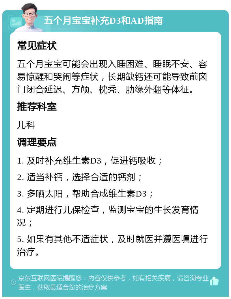 五个月宝宝补充D3和AD指南 常见症状 五个月宝宝可能会出现入睡困难、睡眠不安、容易惊醒和哭闹等症状，长期缺钙还可能导致前囟门闭合延迟、方颅、枕秃、肋缘外翻等体征。 推荐科室 儿科 调理要点 1. 及时补充维生素D3，促进钙吸收； 2. 适当补钙，选择合适的钙剂； 3. 多晒太阳，帮助合成维生素D3； 4. 定期进行儿保检查，监测宝宝的生长发育情况； 5. 如果有其他不适症状，及时就医并遵医嘱进行治疗。