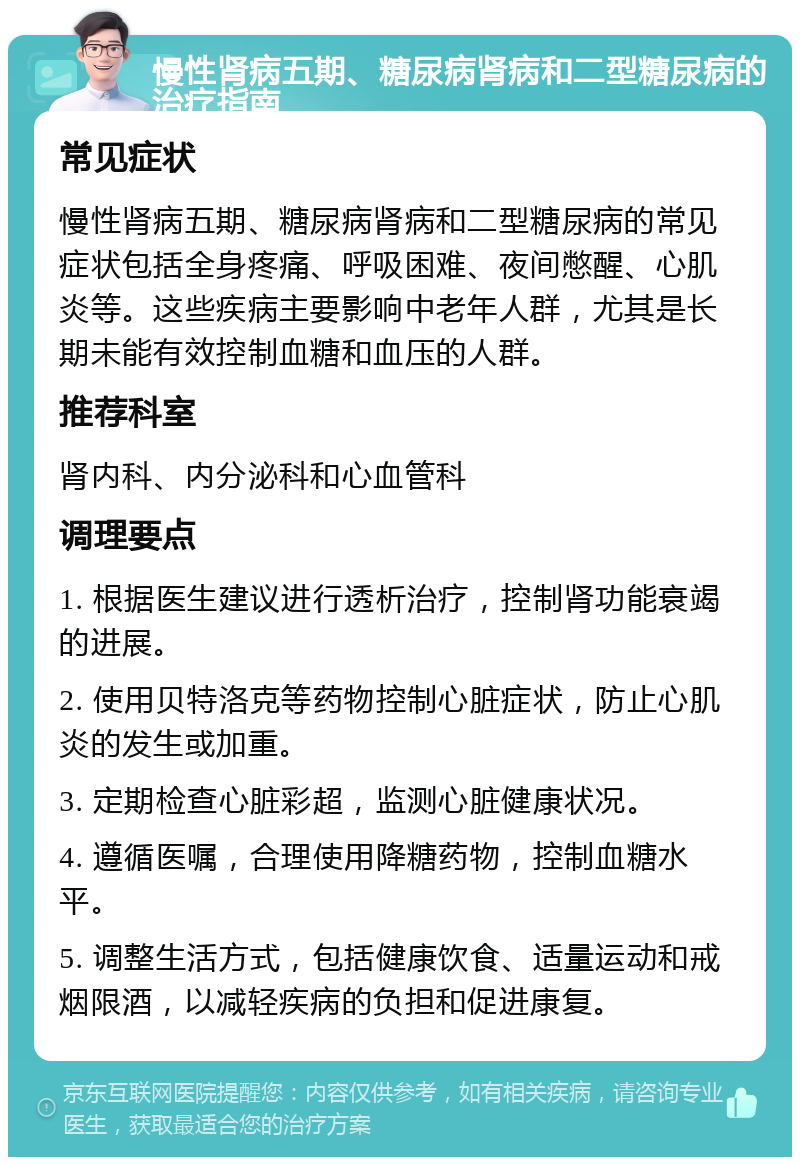 慢性肾病五期、糖尿病肾病和二型糖尿病的治疗指南 常见症状 慢性肾病五期、糖尿病肾病和二型糖尿病的常见症状包括全身疼痛、呼吸困难、夜间憋醒、心肌炎等。这些疾病主要影响中老年人群，尤其是长期未能有效控制血糖和血压的人群。 推荐科室 肾内科、内分泌科和心血管科 调理要点 1. 根据医生建议进行透析治疗，控制肾功能衰竭的进展。 2. 使用贝特洛克等药物控制心脏症状，防止心肌炎的发生或加重。 3. 定期检查心脏彩超，监测心脏健康状况。 4. 遵循医嘱，合理使用降糖药物，控制血糖水平。 5. 调整生活方式，包括健康饮食、适量运动和戒烟限酒，以减轻疾病的负担和促进康复。