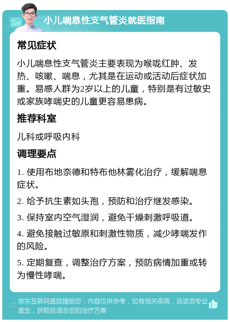 小儿喘息性支气管炎就医指南 常见症状 小儿喘息性支气管炎主要表现为喉咙红肿、发热、咳嗽、喘息，尤其是在运动或活动后症状加重。易感人群为2岁以上的儿童，特别是有过敏史或家族哮喘史的儿童更容易患病。 推荐科室 儿科或呼吸内科 调理要点 1. 使用布地奈德和特布他林雾化治疗，缓解喘息症状。 2. 给予抗生素如头孢，预防和治疗继发感染。 3. 保持室内空气湿润，避免干燥刺激呼吸道。 4. 避免接触过敏原和刺激性物质，减少哮喘发作的风险。 5. 定期复查，调整治疗方案，预防病情加重或转为慢性哮喘。