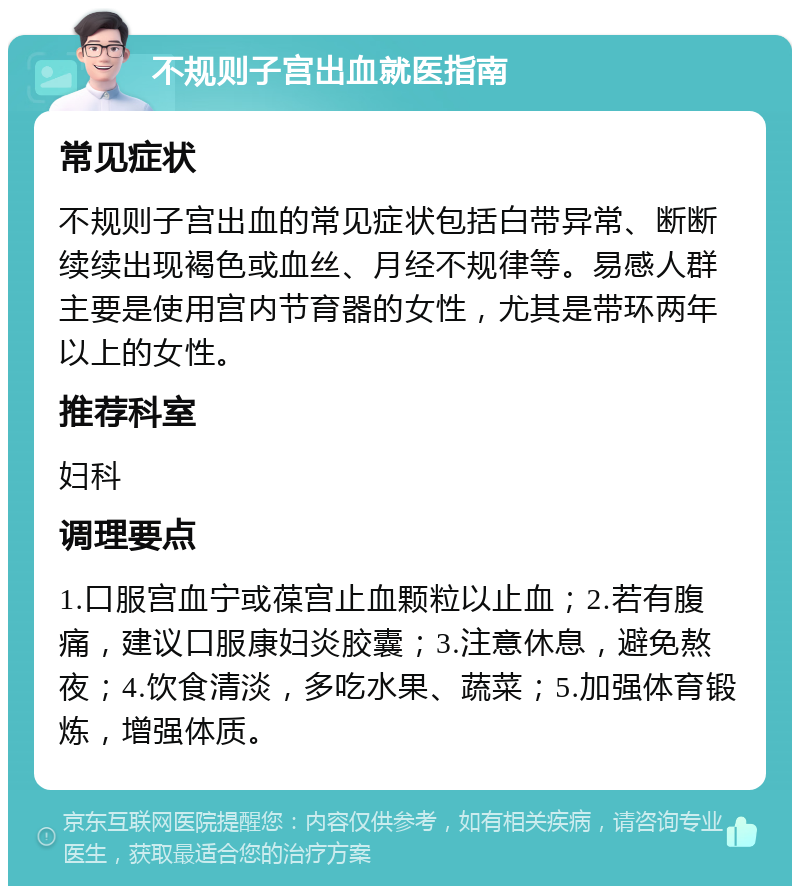 不规则子宫出血就医指南 常见症状 不规则子宫出血的常见症状包括白带异常、断断续续出现褐色或血丝、月经不规律等。易感人群主要是使用宫内节育器的女性，尤其是带环两年以上的女性。 推荐科室 妇科 调理要点 1.口服宫血宁或葆宫止血颗粒以止血；2.若有腹痛，建议口服康妇炎胶囊；3.注意休息，避免熬夜；4.饮食清淡，多吃水果、蔬菜；5.加强体育锻炼，增强体质。