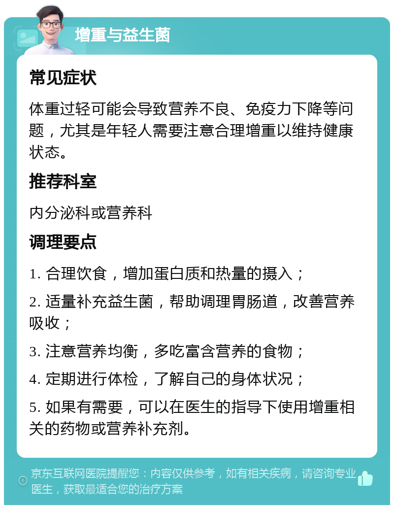 增重与益生菌 常见症状 体重过轻可能会导致营养不良、免疫力下降等问题，尤其是年轻人需要注意合理增重以维持健康状态。 推荐科室 内分泌科或营养科 调理要点 1. 合理饮食，增加蛋白质和热量的摄入； 2. 适量补充益生菌，帮助调理胃肠道，改善营养吸收； 3. 注意营养均衡，多吃富含营养的食物； 4. 定期进行体检，了解自己的身体状况； 5. 如果有需要，可以在医生的指导下使用增重相关的药物或营养补充剂。