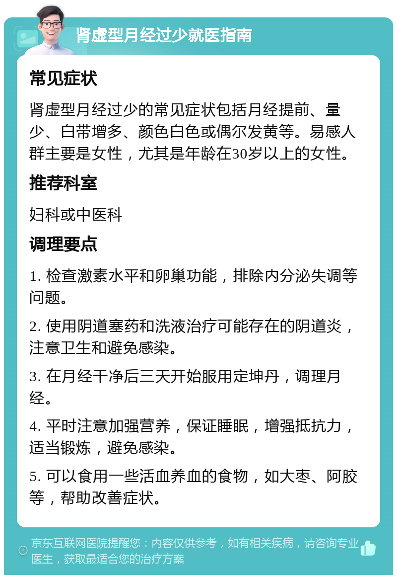 肾虚型月经过少就医指南 常见症状 肾虚型月经过少的常见症状包括月经提前、量少、白带增多、颜色白色或偶尔发黄等。易感人群主要是女性，尤其是年龄在30岁以上的女性。 推荐科室 妇科或中医科 调理要点 1. 检查激素水平和卵巢功能，排除内分泌失调等问题。 2. 使用阴道塞药和洗液治疗可能存在的阴道炎，注意卫生和避免感染。 3. 在月经干净后三天开始服用定坤丹，调理月经。 4. 平时注意加强营养，保证睡眠，增强抵抗力，适当锻炼，避免感染。 5. 可以食用一些活血养血的食物，如大枣、阿胶等，帮助改善症状。