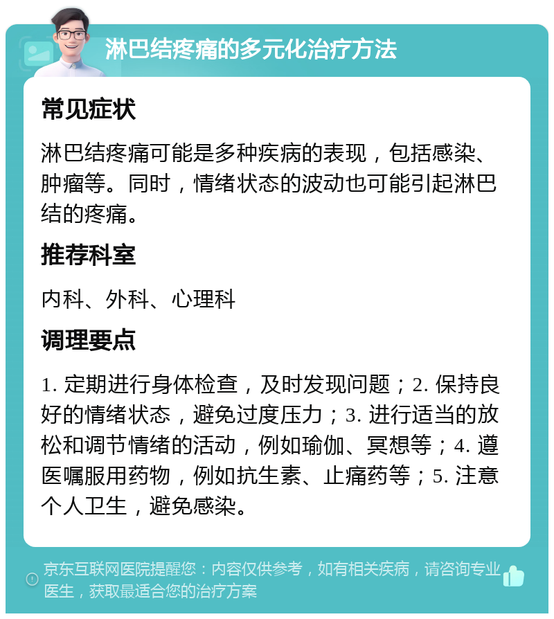 淋巴结疼痛的多元化治疗方法 常见症状 淋巴结疼痛可能是多种疾病的表现，包括感染、肿瘤等。同时，情绪状态的波动也可能引起淋巴结的疼痛。 推荐科室 内科、外科、心理科 调理要点 1. 定期进行身体检查，及时发现问题；2. 保持良好的情绪状态，避免过度压力；3. 进行适当的放松和调节情绪的活动，例如瑜伽、冥想等；4. 遵医嘱服用药物，例如抗生素、止痛药等；5. 注意个人卫生，避免感染。