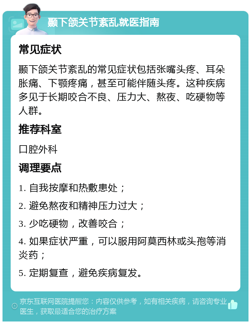 颞下颌关节紊乱就医指南 常见症状 颞下颌关节紊乱的常见症状包括张嘴头疼、耳朵胀痛、下颚疼痛，甚至可能伴随头疼。这种疾病多见于长期咬合不良、压力大、熬夜、吃硬物等人群。 推荐科室 口腔外科 调理要点 1. 自我按摩和热敷患处； 2. 避免熬夜和精神压力过大； 3. 少吃硬物，改善咬合； 4. 如果症状严重，可以服用阿莫西林或头孢等消炎药； 5. 定期复查，避免疾病复发。