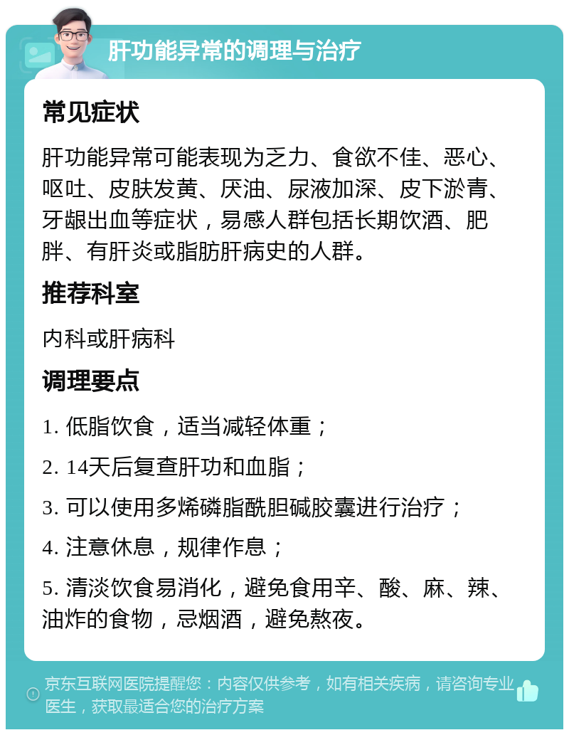 肝功能异常的调理与治疗 常见症状 肝功能异常可能表现为乏力、食欲不佳、恶心、呕吐、皮肤发黄、厌油、尿液加深、皮下淤青、牙龈出血等症状，易感人群包括长期饮酒、肥胖、有肝炎或脂肪肝病史的人群。 推荐科室 内科或肝病科 调理要点 1. 低脂饮食，适当减轻体重； 2. 14天后复查肝功和血脂； 3. 可以使用多烯磷脂酰胆碱胶囊进行治疗； 4. 注意休息，规律作息； 5. 清淡饮食易消化，避免食用辛、酸、麻、辣、油炸的食物，忌烟酒，避免熬夜。