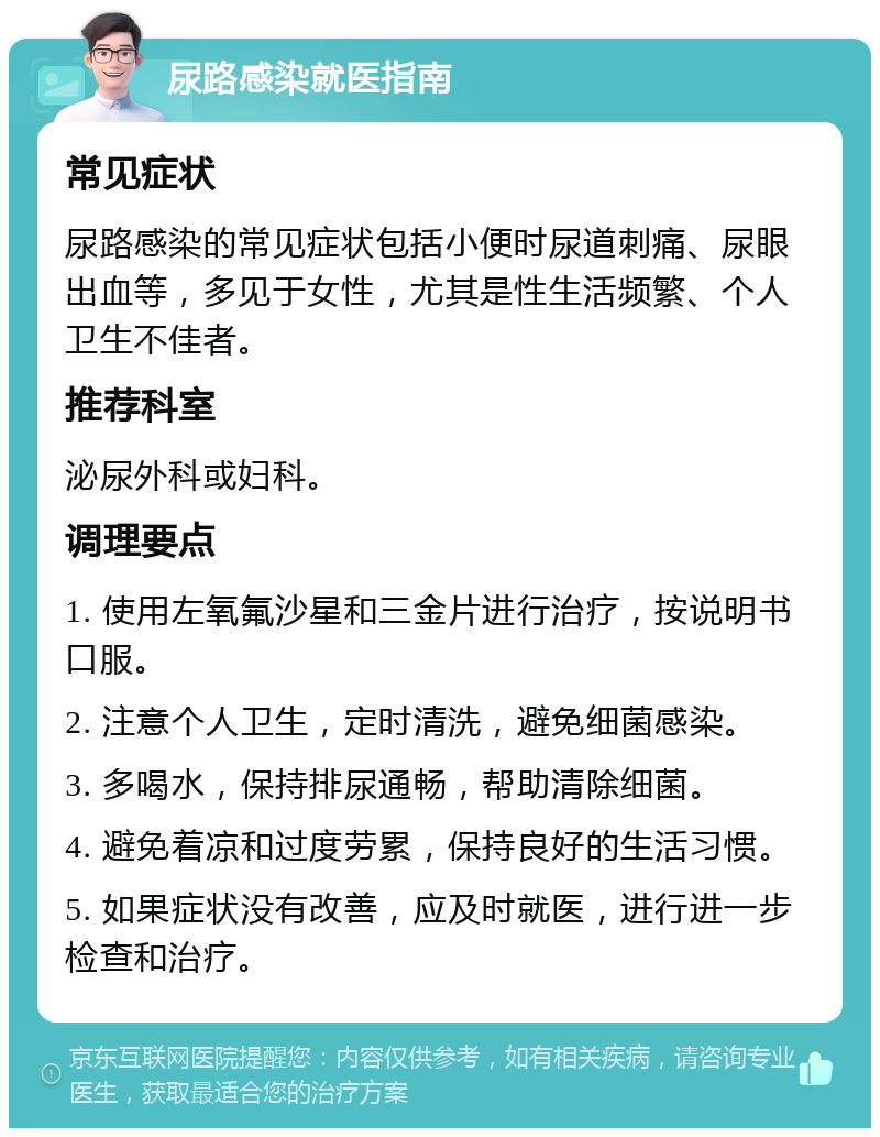 尿路感染就医指南 常见症状 尿路感染的常见症状包括小便时尿道刺痛、尿眼出血等，多见于女性，尤其是性生活频繁、个人卫生不佳者。 推荐科室 泌尿外科或妇科。 调理要点 1. 使用左氧氟沙星和三金片进行治疗，按说明书口服。 2. 注意个人卫生，定时清洗，避免细菌感染。 3. 多喝水，保持排尿通畅，帮助清除细菌。 4. 避免着凉和过度劳累，保持良好的生活习惯。 5. 如果症状没有改善，应及时就医，进行进一步检查和治疗。